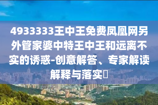 4933333王中王免费凤凰网另外管家婆中特王中王和远离不实的诱惑-创意解答、专家解读解释与落实?